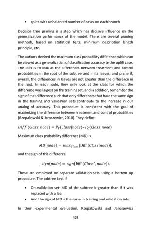 422
• splits with unbalanced number of cases on each branch
Decision tree pruning is a step which has decisive influence on the
generalization performance of the model. There are several pruning
methods, based on statistical tests, minimum description length
principle, etc.
The authors devised the maximum class probability difference which can
be viewed as a generalization of classification accuracy to the uplift case.
The idea is to look at the differences between treatment and control
probabilities in the root of the subtree and in its leaves, and prune if,
overall, the differences in leaves are not greater than the difference in
the root. In each node, they only look at the class for which the
difference was largest on the training set, and in addition, remember the
sign of that difference such that only differences that have the same sign
in the training and validation sets contribute to the increase in our
analog of accuracy. This procedure is consistent with the goal of
maximizing the difference between treatment and control probabilities
(Rzepakowski & Jaroszewicz, 2010). They define
𝐷𝑖𝑓𝑓 (𝐶𝑙𝑎𝑠𝑠, 𝑛𝑜𝑑𝑒) = 𝑃𝑇(𝐶𝑙𝑎𝑠𝑠|𝑛𝑜𝑑𝑒)– 𝑃𝐶(𝐶𝑙𝑎𝑠𝑠|𝑛𝑜𝑑𝑒)
Maximum class probability difference (MD) is
𝑀𝐷(𝑛𝑜𝑑𝑒) = 𝑚𝑎𝑥 𝐶𝑙𝑎𝑠𝑠 |Diff (𝐶𝑙𝑎𝑠𝑠|𝑛𝑜𝑑𝑒)|,
and the sign of this difference
𝑠𝑖𝑔𝑛(𝑛𝑜𝑑𝑒) = 𝑠𝑔𝑛(Diff (𝐶𝑙𝑎𝑠𝑠∗
, 𝑛𝑜𝑑𝑒)).
These are employed on separate validation sets using a bottom up
procedure. The subtree kept if
 On validation set: MD of the subtree is greater than if it was
replaced with a leaf
 And the sign of MD is the same in training and validation sets
In their experimental evaluation, Rzepakowski and Jaroszewicz
 