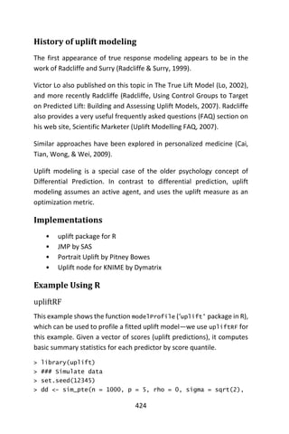 424
History of uplift modeling
The first appearance of true response modeling appears to be in the
work of Radcliffe and Surry (Radcliffe & Surry, 1999).
Victor Lo also published on this topic in The True Lift Model (Lo, 2002),
and more recently Radcliffe (Radcliffe, Using Control Groups to Target
on Predicted Lift: Building and Assessing Uplift Models, 2007). Radcliffe
also provides a very useful frequently asked questions (FAQ) section on
his web site, Scientific Marketer (Uplift Modelling FAQ, 2007).
Similar approaches have been explored in personalized medicine (Cai,
Tian, Wong, & Wei, 2009).
Uplift modeling is a special case of the older psychology concept of
Differential Prediction. In contrast to differential prediction, uplift
modeling assumes an active agent, and uses the uplift measure as an
optimization metric.
Implementations
• uplift package for R
• JMP by SAS
• Portrait Uplift by Pitney Bowes
• Uplift node for KNIME by Dymatrix
Example Using R
upliftRF
This example shows the function modelProfile (‘uplift’ package in R),
which can be used to profile a fitted uplift model—we use upliftRF for
this example. Given a vector of scores (uplift predictions), it computes
basic summary statistics for each predictor by score quantile.
> library(uplift)
> ### Simulate data
> set.seed(12345)
> dd <- sim_pte(n = 1000, p = 5, rho = 0, sigma = sqrt(2),
 