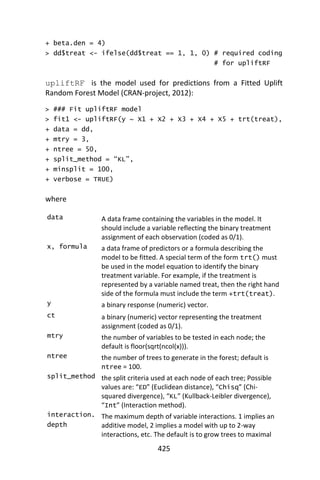 425
+ beta.den = 4)
> dd$treat <- ifelse(dd$treat == 1, 1, 0) # required coding
# for upliftRF
upliftRF is the model used for predictions from a Fitted Uplift
Random Forest Model (CRAN-project, 2012):
> ### Fit upliftRF model
> fit1 <- upliftRF(y ~ X1 + X2 + X3 + X4 + X5 + trt(treat),
+ data = dd,
+ mtry = 3,
+ ntree = 50,
+ split_method = “KL”,
+ minsplit = 100,
+ verbose = TRUE)
where
data A data frame containing the variables in the model. It
should include a variable reflecting the binary treatment
assignment of each observation (coded as 0/1).
x, formula a data frame of predictors or a formula describing the
model to be fitted. A special term of the form trt() must
be used in the model equation to identify the binary
treatment variable. For example, if the treatment is
represented by a variable named treat, then the right hand
side of the formula must include the term +trt(treat).
y a binary response (numeric) vector.
ct a binary (numeric) vector representing the treatment
assignment (coded as 0/1).
mtry the number of variables to be tested in each node; the
default is floor(sqrt(ncol(x))).
ntree the number of trees to generate in the forest; default is
ntree = 100.
split_method the split criteria used at each node of each tree; Possible
values are: “ED” (Euclidean distance), “Chisq” (Chi-
squared divergence), “KL” (Kullback-Leibler divergence),
“Int” (Interaction method).
interaction.
depth
The maximum depth of variable interactions. 1 implies an
additive model, 2 implies a model with up to 2-way
interactions, etc. The default is to grow trees to maximal
 