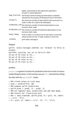 426
depth, constrained on the arguments specified in
minsplit and minbucket.
bag.fraction the fraction of the training set observations randomly
selected for the purpose of fitting each tree in the forest.
minsplit the minimum number of observations that must exist in a
node in order for a split to be attempted.
minbucket_ct0 the minimum number of control observations in any
terminal <leaf> node.
minbucket_ct1 the minimum number of treatment observations in any
terminal <leaf> node.
keep.inbag if set to TRUE, an nrow(x) by ntree matrix is returned,
whose entries are the “in-bag” samples in each tree.
verbose print status messages?
Output
uplift: status messages enabled; set “verbose” to false to
disable
upliftRF: starting. Sat Jul 12 16:11:35 2014
10 out of 50 trees so far...
20 out of 50 trees so far...
30 out of 50 trees so far...
40 out of 50 trees so far...
predict
predict is a generic function for predictions from the results of various
model fitting functions. In this instance we use fit1 derived from fitting
the data with the upliftRF model.
> ### Fitted values on train data
> pred <- predict(fit1, dd)
> ### Compute uplift predictions
> uplift_pred <- pred[, 1] - pred[, 2]
> ### Put together data, predictions and add some dummy
> ### factors for illustration only
> dd2 <- data.frame(dd, uplift_pred, F1 = gl(2, 50, labels
+ = c(“A”, “B”)),
+ F2 = gl(4, 25, labels = c(“a”, “b”, “c”, “d”)))
 
