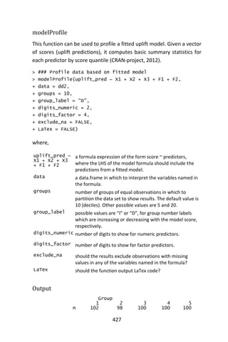 427
modelProfile
This function can be used to profile a fitted uplift model. Given a vector
of scores (uplift predictions), it computes basic summary statistics for
each predictor by score quantile (CRAN-project, 2012).
> ### Profile data based on fitted model
> modelProfile(uplift_pred ~ X1 + X2 + X3 + F1 + F2,
+ data = dd2,
+ groups = 10,
+ group_label = “D”,
+ digits_numeric = 2,
+ digits_factor = 4,
+ exclude_na = FALSE,
+ LaTex = FALSE)
where,
uplift_pred ~
X1 + X2 + X3
+ F1 + F2
a formula expression of the form score ~ predictors,
where the LHS of the model formula should include the
predictions from a fitted model.
data a data.frame in which to interpret the variables named in
the formula.
groups number of groups of equal observations in which to
partition the data set to show results. The default value is
10 (deciles). Other possible values are 5 and 20.
group_label possible values are “I” or “D”, for group number labels
which are increasing or decreasing with the model score,
respectively.
digits_numeric number of digits to show for numeric predictors.
digits_factor number of digits to show for factor predictors.
exclude_na should the results exclude observations with missing
values in any of the variables named in the formula?
LaTex should the function output LaTex code?
Output
Group
1 2 3 4 5
n 102 98 100 100 100
 