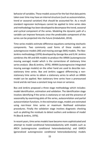 15
behavior of variables. These models account for the fact that data points
taken over time may have an internal structure (such as autocorrelation,
trend or seasonal variation) that should be accounted for. As a result
standard regression techniques cannot be applied to time series data
and methodology has been developed to decompose the trend, seasonal
and cyclical component of the series. Modeling the dynamic path of a
variable can improve forecasts since the predictable component of the
series can be projected into the future (Imdadullah, 2014).
Time series models estimate difference equations containing stochastic
components. Two commonly used forms of these models are
autoregressive models (AR) and moving average (MA) models. The Box-
Jenkins methodology (1976) developed by George Box and G.M. Jenkins
combines the AR and MA models to produce the ARMA (autoregressive
moving average) model which is the cornerstone of stationary time
series analysis (Box & Jenkins, 1976). ARIMA (autoregressive integrated
moving average models) on the other hand are used to describe non-
stationary time series. Box and Jenkins suggest differencing a non-
stationary time series to obtain a stationary series to which an ARMA
model can be applied. Non stationary time series have a pronounced
trend and do not have a constant long-run mean or variance.
Box and Jenkins proposed a three stage methodology which includes:
model identification, estimation and validation. The identification stage
involves identifying if the series is stationary or not and the presence of
seasonality by examining plots of the series, autocorrelation and partial
autocorrelation functions. In the estimation stage, models are estimated
using non-linear time series or maximum likelihood estimation
procedures. Finally the validation stage involves diagnostic checking
such as plotting the residuals to detect outliers and evidence of model
fit (Box & Jenkins, 1976).
In recent years, time series models have become more sophisticated and
attempt to model conditional heteroskedasticity with models such as
ARCH (autoregressive conditional heteroskedasticity) and GARCH
(generalized autoregressive conditional heteroskedasticity) models
 
