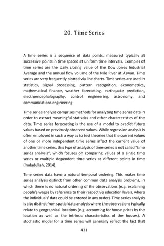 431
20. Time Series
A time series is a sequence of data points, measured typically at
successive points in time spaced at uniform time intervals. Examples of
time series are the daily closing value of the Dow Jones Industrial
Average and the annual flow volume of the Nile River at Aswan. Time
series are very frequently plotted via line charts. Time series are used in
statistics, signal processing, pattern recognition, econometrics,
mathematical finance, weather forecasting, earthquake prediction,
electroencephalography, control engineering, astronomy, and
communications engineering.
Time series analysis comprises methods for analyzing time series data in
order to extract meaningful statistics and other characteristics of the
data. Time series forecasting is the use of a model to predict future
values based on previously observed values. While regression analysis is
often employed in such a way as to test theories that the current values
of one or more independent time series affect the current value of
another time series, this type of analysis of time series is not called “time
series analysis“, which focuses on comparing values of a single time
series or multiple dependent time series at different points in time
(Imdadullah, 2014).
Time series data have a natural temporal ordering. This makes time
series analysis distinct from other common data analysis problems, in
which there is no natural ordering of the observations (e.g. explaining
people’s wages by reference to their respective education levels, where
the individuals’ data could be entered in any order). Time series analysis
is also distinct from spatial data analysis where the observations typically
relate to geographical locations (e.g. accounting for house prices by the
location as well as the intrinsic characteristics of the houses). A
stochastic model for a time series will generally reflect the fact that
 