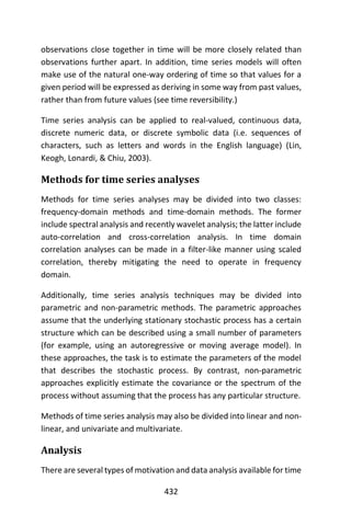 432
observations close together in time will be more closely related than
observations further apart. In addition, time series models will often
make use of the natural one-way ordering of time so that values for a
given period will be expressed as deriving in some way from past values,
rather than from future values (see time reversibility.)
Time series analysis can be applied to real-valued, continuous data,
discrete numeric data, or discrete symbolic data (i.e. sequences of
characters, such as letters and words in the English language) (Lin,
Keogh, Lonardi, & Chiu, 2003).
Methods for time series analyses
Methods for time series analyses may be divided into two classes:
frequency-domain methods and time-domain methods. The former
include spectral analysis and recently wavelet analysis; the latter include
auto-correlation and cross-correlation analysis. In time domain
correlation analyses can be made in a filter-like manner using scaled
correlation, thereby mitigating the need to operate in frequency
domain.
Additionally, time series analysis techniques may be divided into
parametric and non-parametric methods. The parametric approaches
assume that the underlying stationary stochastic process has a certain
structure which can be described using a small number of parameters
(for example, using an autoregressive or moving average model). In
these approaches, the task is to estimate the parameters of the model
that describes the stochastic process. By contrast, non-parametric
approaches explicitly estimate the covariance or the spectrum of the
process without assuming that the process has any particular structure.
Methods of time series analysis may also be divided into linear and non-
linear, and univariate and multivariate.
Analysis
There are several types of motivation and data analysis available for time
 