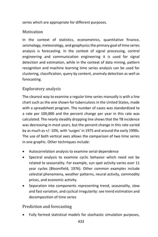 433
series which are appropriate for different purposes.
Motivation
In the context of statistics, econometrics, quantitative finance,
seismology, meteorology, and geophysics the primary goal of time series
analysis is forecasting. In the context of signal processing, control
engineering and communication engineering it is used for signal
detection and estimation, while in the context of data mining, pattern
recognition and machine learning time series analysis can be used for
clustering, classification, query by content, anomaly detection as well as
forecasting.
Exploratory analysis
The clearest way to examine a regular time series manually is with a line
chart such as the one shown for tuberculosis in the United States, made
with a spreadsheet program. The number of cases was standardized to
a rate per 100,000 and the percent change per year in this rate was
calculated. The nearly steadily dropping line shows that the TB incidence
was decreasing in most years, but the percent change in this rate varied
by as much as +/- 10%, with ‘surges’ in 1975 and around the early 1990s.
The use of both vertical axes allows the comparison of two time series
in one graphic. Other techniques include:
 Autocorrelation analysis to examine serial dependence
 Spectral analysis to examine cyclic behavior which need not be
related to seasonality. For example, sun spot activity varies over 11
year cycles (Bloomfield, 1976). Other common examples include
celestial phenomena, weather patterns, neural activity, commodity
prices, and economic activity.
 Separation into components representing trend, seasonality, slow
and fast variation, and cyclical irregularity: see trend estimation and
decomposition of time series
Prediction and forecasting
 Fully formed statistical models for stochastic simulation purposes,
 