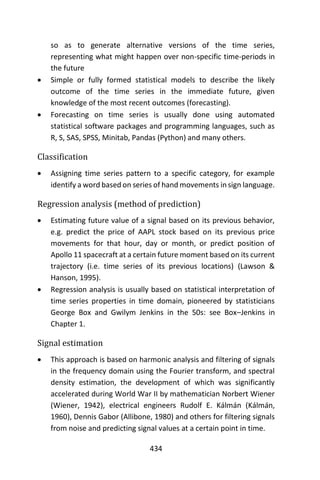 434
so as to generate alternative versions of the time series,
representing what might happen over non-specific time-periods in
the future
 Simple or fully formed statistical models to describe the likely
outcome of the time series in the immediate future, given
knowledge of the most recent outcomes (forecasting).
 Forecasting on time series is usually done using automated
statistical software packages and programming languages, such as
R, S, SAS, SPSS, Minitab, Pandas (Python) and many others.
Classification
 Assigning time series pattern to a specific category, for example
identify a word based on series of hand movements in sign language.
Regression analysis (method of prediction)
 Estimating future value of a signal based on its previous behavior,
e.g. predict the price of AAPL stock based on its previous price
movements for that hour, day or month, or predict position of
Apollo 11 spacecraft at a certain future moment based on its current
trajectory (i.e. time series of its previous locations) (Lawson &
Hanson, 1995).
 Regression analysis is usually based on statistical interpretation of
time series properties in time domain, pioneered by statisticians
George Box and Gwilym Jenkins in the 50s: see Box–Jenkins in
Chapter 1.
Signal estimation
 This approach is based on harmonic analysis and filtering of signals
in the frequency domain using the Fourier transform, and spectral
density estimation, the development of which was significantly
accelerated during World War II by mathematician Norbert Wiener
(Wiener, 1942), electrical engineers Rudolf E. Kálmán (Kálmán,
1960), Dennis Gabor (Allibone, 1980) and others for filtering signals
from noise and predicting signal values at a certain point in time.
 
