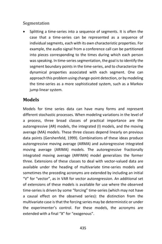 435
Segmentation
 Splitting a time-series into a sequence of segments. It is often the
case that a time-series can be represented as a sequence of
individual segments, each with its own characteristic properties. For
example, the audio signal from a conference call can be partitioned
into pieces corresponding to the times during which each person
was speaking. In time-series segmentation, the goal is to identify the
segment boundary points in the time-series, and to characterize the
dynamical properties associated with each segment. One can
approach this problem using change-point detection, or by modeling
the time-series as a more sophisticated system, such as a Markov
jump linear system.
Models
Models for time series data can have many forms and represent
different stochastic processes. When modeling variations in the level of
a process, three broad classes of practical importance are the
autoregressive (AR) models, the integrated (I) models, and the moving
average (MA) models. These three classes depend linearly on previous
data points (Gershenfeld, 1999). Combinations of these ideas produce
autoregressive moving average (ARMA) and autoregressive integrated
moving average (ARIMA) models. The autoregressive fractionally
integrated moving average (ARFIMA) model generalizes the former
three. Extensions of these classes to deal with vector-valued data are
available under the heading of multivariate time-series models and
sometimes the preceding acronyms are extended by including an initial
“V” for “vector”, as in VAR for vector autoregression. An additional set
of extensions of these models is available for use where the observed
time-series is driven by some “forcing” time-series (which may not have
a causal effect on the observed series): the distinction from the
multivariate case is that the forcing series may be deterministic or under
the experimenter’s control. For these models, the acronyms are
extended with a final “X” for “exogenous”.
 