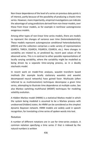 436
Non-linear dependence of the level of a series on previous data points is
of interest, partly because of the possibility of producing a chaotic time
series. However, more importantly, empirical investigations can indicate
the advantage of using predictions derived from non-linear models, over
those from linear models, as for example in nonlinear autoregressive
exogenous models.
Among other types of non-linear time series models, there are models
to represent the changes of variance over time (heteroskedasticity).
These models represent autoregressive conditional heteroskedasticity
(ARCH) and the collection comprises a wide variety of representation
(GARCH, TARCH, EGARCH, FIGARCH, CGARCH, etc.). Here changes in
variability are related to, or predicted by, recent past values of the
observed series. This is in contrast to other possible representations of
locally varying variability, where the variability might be modelled as
being driven by a separate time-varying process, as in a doubly
stochastic model.
In recent work on model-free analyses, wavelet transform based
methods (for example locally stationary wavelets and wavelet
decomposed neural networks) have gained favor. Multiscale (often
referred to as multiresolution) techniques decompose a given time
series, attempting to illustrate time dependence at multiple scales. See
also Markov switching multifractal (MSMF) techniques for modeling
volatility evolution.
A Hidden Markov model (HMM) is a statistical Markov model in which
the system being modeled is assumed to be a Markov process with
unobserved (hidden) states. An HMM can be considered as the simplest
dynamic Bayesian network. HMM models are widely used in speech
recognition, for translating a time series of spoken words into text.
Notation
A number of different notations are in use for time-series analysis. A
common notation specifying a time series 𝑋 that is indexed by the
natural numbers is written
 