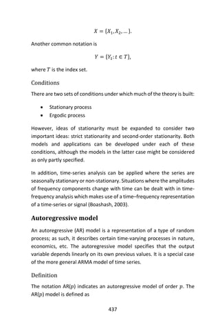 437
𝑋 = {𝑋1, 𝑋2, … }.
Another common notation is
𝑌 = {𝑌1: 𝑡 ∈ 𝑇},
where 𝑇 is the index set.
Conditions
There are two sets of conditions under which much of the theory is built:
 Stationary process
 Ergodic process
However, ideas of stationarity must be expanded to consider two
important ideas: strict stationarity and second-order stationarity. Both
models and applications can be developed under each of these
conditions, although the models in the latter case might be considered
as only partly specified.
In addition, time-series analysis can be applied where the series are
seasonally stationary or non-stationary. Situations where the amplitudes
of frequency components change with time can be dealt with in time-
frequency analysis which makes use of a time–frequency representation
of a time-series or signal (Boashash, 2003).
Autoregressive model
An autoregressive (AR) model is a representation of a type of random
process; as such, it describes certain time-varying processes in nature,
economics, etc. The autoregressive model specifies that the output
variable depends linearly on its own previous values. It is a special case
of the more general ARMA model of time series.
Definition
The notation AR(𝑝) indicates an autoregressive model of order 𝑝. The
AR(𝑝) model is defined as
 