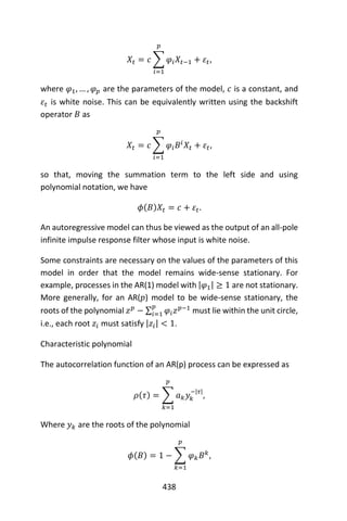 438
𝑋𝑡 = 𝑐 ∑ 𝜑𝑖 𝑋𝑡−1 + 𝜀𝑡
𝑝
𝑖=1
,
where 𝜑1, … , 𝜑 𝑝 are the parameters of the model, 𝑐 is a constant, and
𝜀𝑡 is white noise. This can be equivalently written using the backshift
operator 𝐵 as
𝑋𝑡 = 𝑐 ∑ 𝜑𝑖 𝐵𝑖
𝑋𝑡 + 𝜀𝑡
𝑝
𝑖=1
,
so that, moving the summation term to the left side and using
polynomial notation, we have
𝜙(𝐵)𝑋𝑡 = 𝑐 + 𝜀𝑡.
An autoregressive model can thus be viewed as the output of an all-pole
infinite impulse response filter whose input is white noise.
Some constraints are necessary on the values of the parameters of this
model in order that the model remains wide-sense stationary. For
example, processes in the AR(1) model with |𝜑1| ≥ 1 are not stationary.
More generally, for an AR(𝑝) model to be wide-sense stationary, the
roots of the polynomial 𝑧 𝑝
− ∑ 𝜑𝑖 𝑧 𝑝−1𝑝
𝑖=1 must lie within the unit circle,
i.e., each root 𝑧𝑖 must satisfy |𝑧𝑖| < 1.
Characteristic polynomial
The autocorrelation function of an AR(p) process can be expressed as
𝜌(𝜏) = ∑ 𝑎 𝑘 𝑦𝑘
−|𝜏|
𝑝
𝑘=1
,
Where 𝑦 𝑘 are the roots of the polynomial
𝜙(𝐵) = 1 − ∑ 𝜑 𝑘 𝐵 𝑘
𝑝
𝑘=1
,
 