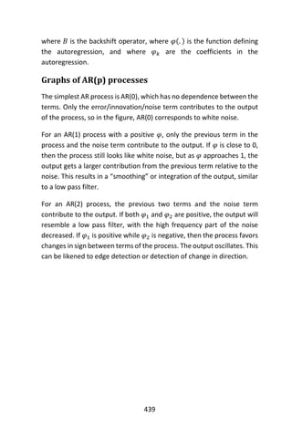439
where 𝐵 is the backshift operator, where 𝜑(. ) is the function defining
the autoregression, and where 𝜑 𝑘 are the coefficients in the
autoregression.
Graphs of AR(p) processes
The simplest AR process is AR(0), which has no dependence between the
terms. Only the error/innovation/noise term contributes to the output
of the process, so in the figure, AR(0) corresponds to white noise.
For an AR(1) process with a positive 𝜑, only the previous term in the
process and the noise term contribute to the output. If 𝜑 is close to 0,
then the process still looks like white noise, but as 𝜑 approaches 1, the
output gets a larger contribution from the previous term relative to the
noise. This results in a “smoothing” or integration of the output, similar
to a low pass filter.
For an AR(2) process, the previous two terms and the noise term
contribute to the output. If both 𝜑1 and 𝜑2 are positive, the output will
resemble a low pass filter, with the high frequency part of the noise
decreased. If 𝜑1 is positive while 𝜑2 is negative, then the process favors
changes in sign between terms of the process. The output oscillates. This
can be likened to edge detection or detection of change in direction.
 