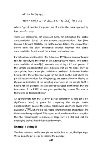 441
𝛼(1) = Cor(𝑧𝑡, 𝑧𝑡+1)
𝛼(𝑘) = Cor (𝑧𝑡+𝑘 − 𝑃𝑡,𝑘(𝑧𝑡+𝑘), 𝑧𝑡 − 𝑃𝑡,𝑘(𝑧𝑡)) , for 𝑘 ≥ 2.
where 𝑃𝑡,𝑘(𝑥) denotes the projection of x onto the space spanned by
𝑧{𝑡+1}, … , 𝑧{𝑡+𝑘−1}.
There are algorithms, not discussed here, for estimating the partial
autocorrelation based on the sample autocorrelations. See (Box,
Jenkins, & Reinsel, 2008) for the mathematical details. These algorithms
derive from the exact theoretical relation between the partial
autocorrelation function and the autocorrelation function.
Partial autocorrelation plots (Box & Jenkins, 1976) are a commonly used
tool for identifying the order of an autoregressive model. The partial
autocorrelation of an AR(𝑝) process is zero at lag 𝑝 + 1 and greater. If
the sample autocorrelation plot indicates that an AR model may be
appropriate, then the sample partial autocorrelation plot is examined to
help identify the order. One looks for the point on the plot where the
partial autocorrelations for all higher lags are essentially zero. Placing on
the plot an indication of the sampling uncertainty of the sample PACF is
helpful for this purpose: this is usually constructed on the basis that the
true value of the PACF, at any given positive lag, is zero. This can be
formalized as described below.
An approximate test that a given partial correlation is zero (at a 5%
significance level) is given by comparing the sample partial
autocorrelations against the critical region with upper and lower limits
given by±√1.96, where n is the record length (number of points) of the
time-series being analyzed. This approximation relies on the assumption
that the record length is moderately large (say 𝑛 > 30) and that the
underlying process has finite second moment.
Example Using R
The data sets used in this example are available in astsa, the R package.
We’re going to get astsa by loading the package:
 