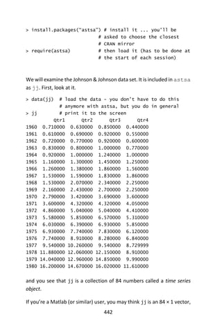 442
> install.packages(“astsa”) # install it ... you’ll be
# asked to choose the closest
# CRAN mirror
> require(astsa) # then load it (has to be done at
# the start of each session)
We will examine the Johnson & Johnson data set. It is included in astsa
as jj. First, look at it.
> data(jj) # load the data - you don’t have to do this
# anymore with astsa, but you do in general
> jj # print it to the screen
Qtr1 Qtr2 Qtr3 Qtr4
1960 0.710000 0.630000 0.850000 0.440000
1961 0.610000 0.690000 0.920000 0.550000
1962 0.720000 0.770000 0.920000 0.600000
1963 0.830000 0.800000 1.000000 0.770000
1964 0.920000 1.000000 1.240000 1.000000
1965 1.160000 1.300000 1.450000 1.250000
1966 1.260000 1.380000 1.860000 1.560000
1967 1.530000 1.590000 1.830000 1.860000
1968 1.530000 2.070000 2.340000 2.250000
1969 2.160000 2.430000 2.700000 2.250000
1970 2.790000 3.420000 3.690000 3.600000
1971 3.600000 4.320000 4.320000 4.050000
1972 4.860000 5.040000 5.040000 4.410000
1973 5.580000 5.850000 6.570000 5.310000
1974 6.030000 6.390000 6.930000 5.850000
1975 6.930000 7.740000 7.830000 6.120000
1976 7.740000 8.910000 8.280000 6.840000
1977 9.540000 10.260000 9.540000 8.729999
1978 11.880000 12.060000 12.150000 8.910000
1979 14.040000 12.960000 14.850000 9.990000
1980 16.200000 14.670000 16.020000 11.610000
and you see that jj is a collection of 84 numbers called a time series
object.
If you’re a Matlab (or similar) user, you may think jj is an 84 × 1 vector,
 