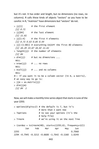 443
but it’s not. It has order and length, but no dimensions (no rows, no
columns). R calls these kinds of objects “vectors” so you have to be
careful. In R, “matrices” have dimensions but “vectors” do not.
> jj[1] # the first element
[1] 0.71
> jj[84] # the last element
[1] 11.61
> jj[1:4] # the first 4 elements
[1] 0.71 0.63 0.85 0.44
> jj[-(1:80)] # everything EXCEPT the first 80 elements
[1] 16.20 14.67 16.02 11.61
> length(jj) # the number of elements
[1] 84
> dim(jj) # but no dimensions ...
NULL
> nrow(jj) # ... no rows
NULL
> ncol(jj) # ... and no columns
NULL
#-- if you want it to be a column vector (in R, a matrix),
# an easy way to go is:
> jjm = as.matrix(jj)
> dim(jjm)
[1] 84 1
Now, we will make a monthly time series object that starts in June of the
year 2293.
> options(digits=2) # the default is 7, but it’s
# more than I want now
> ?options # to see your options (it’s the
# help file)
> ?rnorm # we’re using it on the next line
> (zardoz = ts(rnorm(48), start=c(2293,6), frequency=12))
Jan Feb Mar Apr May Jun
2293 0.7068
2294 -0.7945 -0.3213 -0.6600 -1.7642 -0.1160 1.0249
 