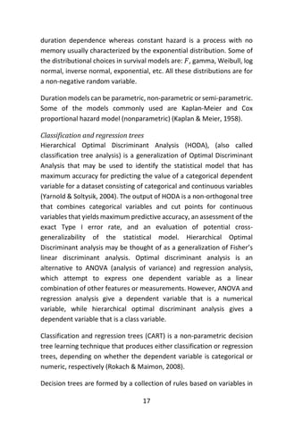 17
duration dependence whereas constant hazard is a process with no
memory usually characterized by the exponential distribution. Some of
the distributional choices in survival models are: 𝐹, gamma, Weibull, log
normal, inverse normal, exponential, etc. All these distributions are for
a non-negative random variable.
Duration models can be parametric, non-parametric or semi-parametric.
Some of the models commonly used are Kaplan-Meier and Cox
proportional hazard model (nonparametric) (Kaplan & Meier, 1958).
Classification and regression trees
Hierarchical Optimal Discriminant Analysis (HODA), (also called
classification tree analysis) is a generalization of Optimal Discriminant
Analysis that may be used to identify the statistical model that has
maximum accuracy for predicting the value of a categorical dependent
variable for a dataset consisting of categorical and continuous variables
(Yarnold & Soltysik, 2004). The output of HODA is a non-orthogonal tree
that combines categorical variables and cut points for continuous
variables that yields maximum predictive accuracy, an assessment of the
exact Type I error rate, and an evaluation of potential cross-
generalizability of the statistical model. Hierarchical Optimal
Discriminant analysis may be thought of as a generalization of Fisher’s
linear discriminant analysis. Optimal discriminant analysis is an
alternative to ANOVA (analysis of variance) and regression analysis,
which attempt to express one dependent variable as a linear
combination of other features or measurements. However, ANOVA and
regression analysis give a dependent variable that is a numerical
variable, while hierarchical optimal discriminant analysis gives a
dependent variable that is a class variable.
Classification and regression trees (CART) is a non-parametric decision
tree learning technique that produces either classification or regression
trees, depending on whether the dependent variable is categorical or
numeric, respectively (Rokach & Maimon, 2008).
Decision trees are formed by a collection of rules based on variables in
 