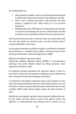 18
the modeling data set:
• Rules based on variables’ values are selected to get the best split
to differentiate observations based on the dependent variable
• Once a rule is selected and splits a node into two, the same
process is applied to each “child” node (i.e. it is a recursive
procedure)
• Splitting stops when CART detects no further gain can be made,
or some pre-set stopping rules are met. (Alternatively, the data
are split as much as possible and then the tree is later pruned.)
Each branch of the tree ends in a terminal node. Each observation falls
into one and exactly one terminal node, and each terminal node is
uniquely defined by a set of rules.
A very popular method for predictive analytics is Leo Breiman’s Random
forests (Breiman L. , Random Forests, 2001) or derived versions of this
technique like Random multinomial logit (Prinzie, 2008).
Multivariate adaptive regression splines
Multivariate adaptive regression splines (MARS) is a non-parametric
technique that builds flexible models by fitting piecewise linear
regressions (Friedman, 1991).
An important concept associated with regression splines is that of a
knot. Knot is where one local regression model gives way to another and
thus is the point of intersection between two splines.
In multivariate and adaptive regression splines, basis functions are the
tool used for generalizing the search for knots. Basis functions are a set
of functions used to represent the information contained in one or more
variables. MARS model almost always creates the basis functions in
pairs.
Multivariate and adaptive regression spline approach deliberately over-
fits the model and then prunes to get to the optimal model. The
algorithm is computationally very intensive and in practice we are
 
