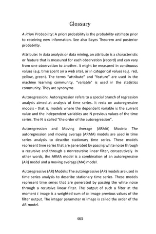 463
Glossary
A Priori Probability: A priori probability is the probability estimate prior
to receiving new information. See also Bayes Theorem and posterior
probability.
Attribute: In data analysis or data mining, an attribute is a characteristic
or feature that is measured for each observation (record) and can vary
from one observation to another. It might be measured in continuous
values (e.g. time spent on a web site), or in categorical values (e.g. red,
yellow, green). The terms “attribute” and “feature” are used in the
machine learning community, “variable” is used in the statistics
community. They are synonyms.
Autoregression: Autoregression refers to a special branch of regression
analysis aimed at analysis of time series. It rests on autoregressive
models - that is, models where the dependent variable is the current
value and the independent variables are N previous values of the time
series. The N is called “the order of the autoregression”.
Autoregression and Moving Average (ARMA) Models: The
autoregression and moving average (ARMA) models are used in time
series analysis to describe stationary time series. These models
represent time series that are generated by passing white noise through
a recursive and through a nonrecursive linear filter, consecutively. In
other words, the ARMA model is a combination of an autoregressive
(AR) model and a moving average (MA) model.
Autoregressive (AR) Models: The autoregressive (AR) models are used in
time series analysis to describe stationary time series. These models
represent time series that are generated by passing the white noise
through a recursive linear filter. The output of such a filter at the
moment 𝑡 image is a weighted sum of 𝑚 image previous values of the
filter output. The integer parameter 𝑚 image is called the order of the
AR-model.
 