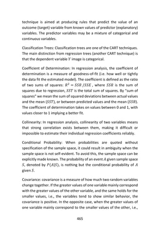 465
technique is aimed at producing rules that predict the value of an
outcome (target) variable from known values of predictor (explanatory)
variables. The predictor variables may be a mixture of categorical and
continuous variables.
Classification Trees: Classification trees are one of the CART techniques.
The main distinction from regression trees (another CART technique) is
that the dependent variable 𝑌 image is categorical.
Coefficient of Determination: In regression analysis, the coefficient of
determination is a measure of goodness-of-fit (i.e. how well or tightly
the data fit the estimated model). The coefficient is defined as the ratio
of two sums of squares: 𝑅2
= 𝑆𝑆𝑅 /𝑆𝑆𝐸 , where 𝑆𝑆𝑅 is the sum of
squares due to regression, 𝑆𝑆𝑇 is the total sum of squares. By “sum of
squares” we mean the sum of squared deviations between actual values
and the mean (𝑆𝑆𝑇), or between predicted values and the mean (𝑆𝑆𝑅).
The coefficient of determination takes on values between 0 and 1, with
values closer to 1 implying a better fit.
Collinearity: In regression analysis, collinearity of two variables means
that strong correlation exists between them, making it difficult or
impossible to estimate their individual regression coefficients reliably.
Conditional Probability: When probabilities are quoted without
specification of the sample space, it could result in ambiguity when the
sample space is not self-evident. To avoid this, the sample space can be
explicitly made known. The probability of an event 𝐴 given sample space
𝑆, denoted by 𝑃(𝐴|𝑆), is nothing but the conditional probability of 𝐴
given 𝑆.
Covariance: covariance is a measure of how much two random variables
change together. If the greater values of one variable mainly correspond
with the greater values of the other variable, and the same holds for the
smaller values, i.e., the variables tend to show similar behavior, the
covariance is positive. In the opposite case, when the greater values of
one variable mainly correspond to the smaller values of the other, i.e.,
 