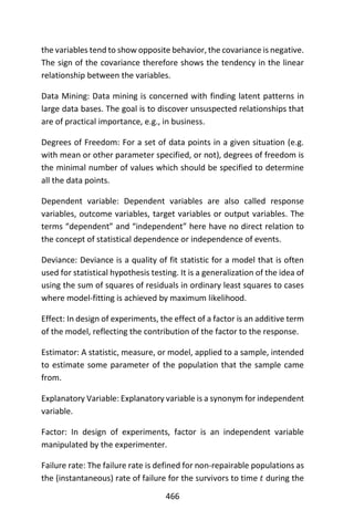 466
the variables tend to show opposite behavior, the covariance is negative.
The sign of the covariance therefore shows the tendency in the linear
relationship between the variables.
Data Mining: Data mining is concerned with finding latent patterns in
large data bases. The goal is to discover unsuspected relationships that
are of practical importance, e.g., in business.
Degrees of Freedom: For a set of data points in a given situation (e.g.
with mean or other parameter specified, or not), degrees of freedom is
the minimal number of values which should be specified to determine
all the data points.
Dependent variable: Dependent variables are also called response
variables, outcome variables, target variables or output variables. The
terms “dependent” and “independent” here have no direct relation to
the concept of statistical dependence or independence of events.
Deviance: Deviance is a quality of fit statistic for a model that is often
used for statistical hypothesis testing. It is a generalization of the idea of
using the sum of squares of residuals in ordinary least squares to cases
where model-fitting is achieved by maximum likelihood.
Effect: In design of experiments, the effect of a factor is an additive term
of the model, reflecting the contribution of the factor to the response.
Estimator: A statistic, measure, or model, applied to a sample, intended
to estimate some parameter of the population that the sample came
from.
Explanatory Variable: Explanatory variable is a synonym for independent
variable.
Factor: In design of experiments, factor is an independent variable
manipulated by the experimenter.
Failure rate: The failure rate is defined for non-repairable populations as
the (instantaneous) rate of failure for the survivors to time 𝑡 during the
 