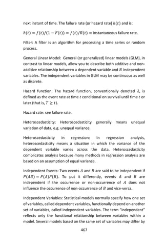 467
next instant of time. The failure rate (or hazard rate) ℎ(𝑡) and is:
ℎ(𝑡) = 𝑓(𝑡)/(1 − 𝐹(𝑡)) = 𝑓(𝑡)/𝑅(𝑡) = instantaneous failure rate.
Filter: A filter is an algorithm for processing a time series or random
process.
General Linear Model: General (or generalized) linear models (GLM), in
contrast to linear models, allow you to describe both additive and non-
additive relationship between a dependent variable and 𝑁 independent
variables. The independent variables in GLM may be continuous as well
as discrete.
Hazard function: The hazard function, conventionally denoted 𝜆, is
defined as the event rate at time 𝑡 conditional on survival until time 𝑡 or
later (that is, 𝑇 ≥ 𝑡).
Hazard rate: see failure rate.
Heteroscedasticity: Heteroscedasticity generally means unequal
variation of data, e.g. unequal variance.
Heteroscedasticity in regression: In regression analysis,
heteroscedasticity means a situation in which the variance of the
dependent variable varies across the data. Heteroscedasticity
complicates analysis because many methods in regression analysis are
based on an assumption of equal variance.
Independent Events: Two events 𝐴 and 𝐵 are said to be independent if
𝑃(𝐴𝐵) = 𝑃(𝐴)𝑃(𝐵). To put it differently, events 𝐴 and 𝐵 are
independent if the occurrence or non-occurrence of 𝐴 does not
influence the occurrence of non-occurrence of 𝐵 and vice-versa.
Independent Variables: Statistical models normally specify how one set
of variables, called dependent variables, functionally depend on another
set of variables, called independent variables. The term “independent”
reflects only the functional relationship between variables within a
model. Several models based on the same set of variables may differ by
 