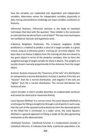 468
how the variables are subdivided into dependent and independent
variables. Alternative names for independent variables (especially in
data mining and predictive modeling) are input variables, predictors or
features.
Inferential Statistics: Inferential statistics is the body of statistical
techniques that deal with the question “How reliable is the conclusion
or estimate that we derive from a set of data?” The two main techniques
are confidence intervals and hypothesis tests.
k-Nearest Neighbors Prediction: The k-nearest neighbors (k-NN)
prediction is a method to predict a value of a target variable in a given
record, using as a reference point a training set of similar objects. The
basic idea is to choose k objects from the training set that are closest to
the given object in terms of the predictor variables, then to form the
weighted average of target variable for those k objects. The weights are
usually chosen inversely proportionally to the distances from the target
object.
Kurtosis: Kurtosis measures the “heaviness of the tails” of a distribution
(in compared to a normal distribution). Kurtosis is positive if the tails are
“heavier” then for a normal distribution, and negative if the tails are
“lighter” than for a normal distribution. The normal distribution has
kurtosis of zero.
Latent Variable: A latent variable describes an unobservable construct
and cannot be observed or measured directly.
Least Squares Method: In a narrow sense, the Least Squares Method is
a technique for fitting a straight line through a set of points in such a way
that the sum of the squared vertical distances from the observed points
to the fitted line is minimized. In a wider sense, the Least Squares
Method is a general approach to fitting a model of the data-generating
mechanism to the observed data.
Likelihood Function: Likelihood function is a fundamental concept in
statistical inference. It indicates how likely a particular population is to
 