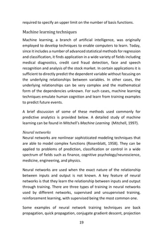 19
required to specify an upper limit on the number of basis functions.
Machine learning techniques
Machine learning, a branch of artificial intelligence, was originally
employed to develop techniques to enable computers to learn. Today,
since it includes a number of advanced statistical methods for regression
and classification, it finds application in a wide variety of fields including
medical diagnostics, credit card fraud detection, face and speech
recognition and analysis of the stock market. In certain applications it is
sufficient to directly predict the dependent variable without focusing on
the underlying relationships between variables. In other cases, the
underlying relationships can be very complex and the mathematical
form of the dependencies unknown. For such cases, machine learning
techniques emulate human cognition and learn from training examples
to predict future events.
A brief discussion of some of these methods used commonly for
predictive analytics is provided below. A detailed study of machine
learning can be found in Mitchell’s Machine Learning (Mitchell, 1997).
Neural networks
Neural networks are nonlinear sophisticated modeling techniques that
are able to model complex functions (Rosenblatt, 1958). They can be
applied to problems of prediction, classification or control in a wide
spectrum of fields such as finance, cognitive psychology/neuroscience,
medicine, engineering, and physics.
Neural networks are used when the exact nature of the relationship
between inputs and output is not known. A key feature of neural
networks is that they learn the relationship between inputs and output
through training. There are three types of training in neural networks
used by different networks, supervised and unsupervised training,
reinforcement learning, with supervised being the most common one.
Some examples of neural network training techniques are back
propagation, quick propagation, conjugate gradient descent, projection
 