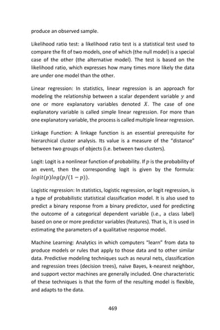 469
produce an observed sample.
Likelihood ratio test: a likelihood ratio test is a statistical test used to
compare the fit of two models, one of which (the null model) is a special
case of the other (the alternative model). The test is based on the
likelihood ratio, which expresses how many times more likely the data
are under one model than the other.
Linear regression: In statistics, linear regression is an approach for
modeling the relationship between a scalar dependent variable 𝑦 and
one or more explanatory variables denoted 𝑋. The case of one
explanatory variable is called simple linear regression. For more than
one explanatory variable, the process is called multiple linear regression.
Linkage Function: A linkage function is an essential prerequisite for
hierarchical cluster analysis. Its value is a measure of the “distance”
between two groups of objects (i.e. between two clusters).
Logit: Logit is a nonlinear function of probability. If 𝑝 is the probability of
an event, then the corresponding logit is given by the formula:
𝑙𝑜𝑔𝑖𝑡(𝑝)𝑙𝑜𝑔(𝑝/(1 − 𝑝)).
Logistic regression: In statistics, logistic regression, or logit regression, is
a type of probabilistic statistical classification model. It is also used to
predict a binary response from a binary predictor, used for predicting
the outcome of a categorical dependent variable (i.e., a class label)
based on one or more predictor variables (features). That is, it is used in
estimating the parameters of a qualitative response model.
Machine Learning: Analytics in which computers “learn” from data to
produce models or rules that apply to those data and to other similar
data. Predictive modeling techniques such as neural nets, classification
and regression trees (decision trees), naive Bayes, k-nearest neighbor,
and support vector machines are generally included. One characteristic
of these techniques is that the form of the resulting model is flexible,
and adapts to the data.
 