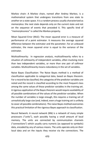 470
Markov chain: A Markov chain, named after Andrey Markov, is a
mathematical system that undergoes transitions from one state to
another on a state space. It is a random process usually characterized as
memoryless: the next state depends only on the current state and not
on the sequence of events that preceded it. This specific kind of
“memorylessness” is called the Markov property.
Mean Squared Error (MLE): The mean squared error is a measure of
performance of a point estimator. It measures the average squared
difference between the estimator and the parameter. For an unbiased
estimator, the mean squared error is equal to the variance of the
estimator.
Multicollinearity: In regression analysis, multicollinearity refers to a
situation of collinearity of independent variables, often involving more
than two independent variables, or more than one pair of collinear
variables. Multicollinearity means redundancy in the set of variables.
Naive Bayes Classification: The Naive Bayes method is a method of
classification applicable to categorical data, based on Bayes theorem.
For a record to be classified, the categories of the predictor variables are
noted and the record is classified according to the most frequent class
among the same values of those predictor variables in the training set.
A rigorous application of the Bayes theorem would require availability of
all possible combinations of the values of the predictor variables. When
the number of variables is large enough, this requires a training set of
unrealistically large size (and, indeed, even a huge training set is unlikely
to cover all possible combinations). The naive Bayes method overcomes
this practical limitation of the rigorous Bayes approach to classification.
Neural Network: A neural network (NN) is a network of many simple
processors (“units”), each possibly having a small amount of local
memory. The units are connected by communication channels
(“connections”) which usually carry numeric (as opposed to symbolic)
data, encoded by any of various means. The units operate only on their
local data and on the inputs they receive via the connections. The
 