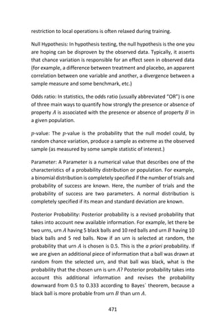 471
restriction to local operations is often relaxed during training.
Null Hypothesis: In hypothesis testing, the null hypothesis is the one you
are hoping can be disproven by the observed data. Typically, it asserts
that chance variation is responsible for an effect seen in observed data
(for example, a difference between treatment and placebo, an apparent
correlation between one variable and another, a divergence between a
sample measure and some benchmark, etc.)
Odds ratio: In statistics, the odds ratio (usually abbreviated “OR”) is one
of three main ways to quantify how strongly the presence or absence of
property 𝐴 is associated with the presence or absence of property 𝐵 in
a given population.
𝑝-value: The 𝑝-value is the probability that the null model could, by
random chance variation, produce a sample as extreme as the observed
sample (as measured by some sample statistic of interest.)
Parameter: A Parameter is a numerical value that describes one of the
characteristics of a probability distribution or population. For example,
a binomial distribution is completely specified if the number of trials and
probability of success are known. Here, the number of trials and the
probability of success are two parameters. A normal distribution is
completely specified if its mean and standard deviation are known.
Posterior Probability: Posterior probability is a revised probability that
takes into account new available information. For example, let there be
two urns, urn 𝐴 having 5 black balls and 10 red balls and urn 𝐵 having 10
black balls and 5 red balls. Now if an urn is selected at random, the
probability that urn 𝐴 is chosen is 0.5. This is the a priori probability. If
we are given an additional piece of information that a ball was drawn at
random from the selected urn, and that ball was black, what is the
probability that the chosen urn is urn 𝐴? Posterior probability takes into
account this additional information and revises the probability
downward from 0.5 to 0.333 according to Bayes´ theorem, because a
black ball is more probable from urn 𝐵 than urn 𝐴.
 