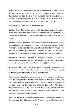 472
Probit: Probit is a nonlinear function of probability 𝑝: 𝑝𝑟𝑜𝑏𝑖𝑡(𝑝) =
Θ−1
(𝑝), where Θ−1(. ) is the function inverse to the cumulative
distribution function Θ(. ) of the standard normal distribution. In
contrast to the probability p itsef (which takes on values from 0 to 1),
the values of the probit of p are from minus- to plus-infinity.
R-squared: See Coefficient of determination.
Random Error: The random error is the fluctuating part of the overall
error that varies from measurement to measurement. Normally, the
random error is defined as the deviation of the total error from its mean
value.
Random variable: a random variable is a variable whose value is subject
to variations due to chance (i.e. randomness, in a mathematical sense).
A random variable can take on a set of possible different values, each
with an associated probability (if discrete) or a probability density
function (if continuous), in contrast to other mathematical variables.
Regression Analysis: Regression analysis provides a “best-fit”
mathematical equation for the relationship between the dependent
variable (response) and independent variable(s) (covariates).
Regression Trees: Regression trees is one of the CART techniques. The
main distinction from classification trees (another CART technique) is
that the dependent variable 𝑌 image is continuous.
Regularization: Regularization refers to a wide variety of techniques
used to bring structure to statistical models in the face of data size,
complexity and sparseness. Advances in digital processing, storage and
retrieval have led to huge and growing data sets (“Big Data”).
Regularization is used to allow models to usefully model such data
without overfitting. A very simple example is linear regression; other
examples are smoothing techniques.
Residuals: Residuals are differences between the observed values and
the values predicted by some model. Analysis of residuals allows you to
 