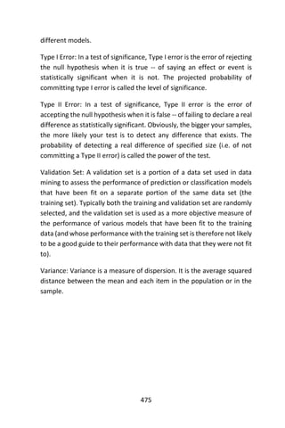 475
different models.
Type I Error: In a test of significance, Type I error is the error of rejecting
the null hypothesis when it is true -- of saying an effect or event is
statistically significant when it is not. The projected probability of
committing type I error is called the level of significance.
Type II Error: In a test of significance, Type II error is the error of
accepting the null hypothesis when it is false -- of failing to declare a real
difference as statistically significant. Obviously, the bigger your samples,
the more likely your test is to detect any difference that exists. The
probability of detecting a real difference of specified size (i.e. of not
committing a Type II error) is called the power of the test.
Validation Set: A validation set is a portion of a data set used in data
mining to assess the performance of prediction or classification models
that have been fit on a separate portion of the same data set (the
training set). Typically both the training and validation set are randomly
selected, and the validation set is used as a more objective measure of
the performance of various models that have been fit to the training
data (and whose performance with the training set is therefore not likely
to be a good guide to their performance with data that they were not fit
to).
Variance: Variance is a measure of dispersion. It is the average squared
distance between the mean and each item in the population or in the
sample.
 