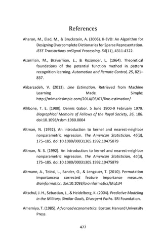 477
References
Aharon, M., Elad, M., & Bruckstein, A. (2006). K-SVD: An Algorithm for
Designing Overcomplete Dictionaries for Sparse Representation.
IEEE Transactions onSignal Processing, 54(11), 4311-4322.
Aizerman, M., Braverman, E., & Rozonoer, L. (1964). Theoretical
foundations of the potential function method in pattern
recognition learning. Automation and Remote Control, 25, 821–
837.
Akbarzadeh, V. (2013). Line Estimation. Retrieved from Machine
Learning Made Simple:
http://mlmadesimple.com/2014/05/07/line-estimation/
Allibone, T. E. (1980). Dennis Gabor. 5 June 1900-9 February 1979.
Biographical Memoirs of Fellows of the Royal Society, 26, 106.
doi:10.1098/rsbm.1980.0004
Altman, N. (1992). An introduction to kernel and nearest-neighbor
nonparametric regression. The American Statistician, 46(3),
175–185. doi:10.1080/00031305.1992.10475879
Altman, N. S. (1992). An introduction to kernel and nearest-neighbor
nonparametric regression. The American Statistician, 46(3),
175–185. doi:10.1080/00031305.1992.10475879
Altmann, A., Tolosi, L., Sander, O., & Lengauer, T. (2010). Permutation
importance:a corrected feature importance measure.
Bioinformatics. doi:10.1093/bioinformatics/btq134
Altschul, J. H., Sebastian, L., & Heidelberg, K. (2004). Predictive Modeling
in the Military: Similar Goals, Divergent Paths. SRI Foundation.
Amemiya, T. (1985). Advanced econometrics. Boston: Harvard University
Press.
 