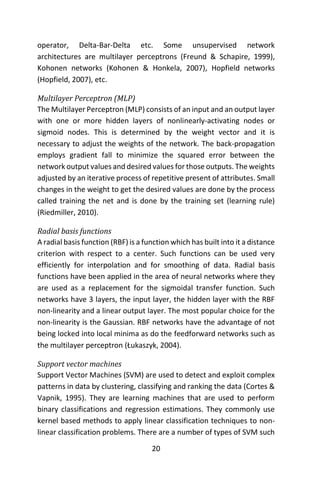 20
operator, Delta-Bar-Delta etc. Some unsupervised network
architectures are multilayer perceptrons (Freund & Schapire, 1999),
Kohonen networks (Kohonen & Honkela, 2007), Hopfield networks
(Hopfield, 2007), etc.
Multilayer Perceptron (MLP)
The Multilayer Perceptron (MLP) consists of an input and an output layer
with one or more hidden layers of nonlinearly-activating nodes or
sigmoid nodes. This is determined by the weight vector and it is
necessary to adjust the weights of the network. The back-propagation
employs gradient fall to minimize the squared error between the
network output values and desired values for those outputs. The weights
adjusted by an iterative process of repetitive present of attributes. Small
changes in the weight to get the desired values are done by the process
called training the net and is done by the training set (learning rule)
(Riedmiller, 2010).
Radial basis functions
A radial basis function (RBF) is a function which has built into it a distance
criterion with respect to a center. Such functions can be used very
efficiently for interpolation and for smoothing of data. Radial basis
functions have been applied in the area of neural networks where they
are used as a replacement for the sigmoidal transfer function. Such
networks have 3 layers, the input layer, the hidden layer with the RBF
non-linearity and a linear output layer. The most popular choice for the
non-linearity is the Gaussian. RBF networks have the advantage of not
being locked into local minima as do the feedforward networks such as
the multilayer perceptron (Łukaszyk, 2004).
Support vector machines
Support Vector Machines (SVM) are used to detect and exploit complex
patterns in data by clustering, classifying and ranking the data (Cortes &
Vapnik, 1995). They are learning machines that are used to perform
binary classifications and regression estimations. They commonly use
kernel based methods to apply linear classification techniques to non-
linear classification problems. There are a number of types of SVM such
 