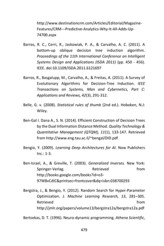 479
http://www.destinationcrm.com/Articles/Editorial/Magazine-
Features/CRM---Predictive-Analytics-Why-It-All-Adds-Up-
74700.aspx
Barros, R. C., Cerri, R., Jaskowiak, P. A., & Carvalho, A. C. (2011). A
bottom-up oblique decision tree induction algorithm.
Proceedings of the 11th International Conference on Intelligent
Systems Design and Applications (ISDA 2011) (pp. 450 - 456).
IEEE. doi:10.1109/ISDA.2011.6121697
Barros, R., Basgalupp, M., Carvalho, A., & Freitas, A. (2011). A Survey of
Evolutionary Algorithms for Decision-Tree Induction. IEEE
Transactions on Systems, Man and Cybernetics, Part C:
Applications and Reviews, 42(3), 291-312.
Belle, G. v. (2008). Statistical rules of thumb (2nd ed.). Hoboken, N.J:
Wiley.
Ben-Gal I. Dana A., S. N. (2014). Efficient Construction of Decision Trees
by the Dual Information Distance Method. Quality Technology &
Quantitative Management (QTQM), 11(1), 133-147. Retrieved
from http://www.eng.tau.ac.il/~bengal/DID.pdf
Bengio, Y. (2009). Learning Deep Architectures for AI. Now Publishers
Inc.: 1-3.
Ben-Israel, A., & Greville, T. (2003). Generalized Inverses. New York:
Springer-Verlag. Retrieved from
http://books.google.com/books?id=o3-
97W8vCdIC&printsec=frontcover&dq=isbn:038700293
Bergstra, J., & Bengio, Y. (2012). Random Search for Hyper-Parameter
Optimization. J. Machine Learning Research, 13, 281–305.
Retrieved from
http://jmlr.org/papers/volume13/bergstra12a/bergstra12a.pdf
Bertsekas, D. T. (1996). Neuro-dynamic programming. Athena Scientific,
 