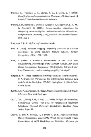 482
Breiman, L., Friedman, J. H., Olshen, R. A., & Stone, C. J. (1984).
Classification and regression trees. Monterey, CA: Wadsworth &
Brooks/Cole Advanced Books & Software.
Bremne, r. D., Demaine E, Erickson, J., Iacono, J., Langerman, S., P., M.,
& Toussaint, G. (2005). Output-sensitive algorithms for
computing nearest-neighbor decision boundaries. Discrete and
Computational Geometry, 33(4), 593–604. doi:10.1007/s00454-
004-1152-0
Bridgman, R. (n.d.). Defence of neural networks.
Bryll, R. (2003). Attribute bagging: improving accuracy of classifier
ensembles by using random feature subsets. Pattern
Recognition, 20(6), 1291–1302.
Buck, D. (2005). A Hands-On Introduction to SAS DATA Step
Programming. Proceedings of the Thirtieth Annual SAS® Users
Group International Conference. SAS Institute. Retrieved from
http://www2.sas.com/proceedings/sugi30/134-30.pdf
Burgess, E. W. (1928). Factors determining success or failure on parole.
In A. Bruce, The Workings of the Indeterminate Sentence Law
and Parole in Illinois (pp. 205-249). Springfield, IL: Illinois State
Parole Board.
Burnham, K. P., & Anderson, D. (2002). Model Selection and Multi-Model
Inference. New York: Springer.
Cai, T., Tian, L., Wong, P. H., & Wei, L. J. (2009). Analysis of Randomized
Comparative Clinical Trial Data for Personalized Treatment
Selections. Harvard University Biostatistics Working Paper
Series, Paper 97.
Caputo, B., Sim, K., Furesjo, F., & Smola, A. (n.d.). Appearance-based
Object Recognition using SVMs: Which Kernel Should I Use?
Proceedings of NIPS Workshop on Statistical Methods for
 
