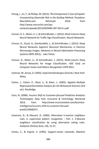 484
Chong, J., Jin, Y., & Phillips, M. (2013). The Entrepreneur's Cost of Capital:
Incorporating Downside Risk in the Buildup Method. Pasadena:
MacroRisk.com. Retrieved 2014, from
http://www.macrorisk.com/wp-
content/uploads/2013/04/MRA-WP-2013-e.pdf
Ciresan, D. C., Meier, U. J., & Schmidhuber, J. (2012). Multi-Column Deep
Neural Network for Traffic Sign Classification. Neural Networks.
Ciresan, D., Giusti, A., Gambardella, L., & Schmidhuber, J. (2012). Deep
Neural Networks Segment Neuronal Membranes in Electron
Microscopy Images. Advances in Neural Information Processing
Systems (NIPS 2012), . Lake Tahoe.
Ciresan, D., Meier, U., & Schmidhuber, J. (2012). Multi-column Deep
Neural Networks for Image Classification. IEEE Conf. on
Computer Vision and Pattern Recognition CVPR 2012.
Cochran, W., & Cox, G. (1992). Experimental designs (2nd ed.). New York:
Wiley.
Cohen, J., Cohen, P., West, S., & Aiken, L. (2002). Applied Multiple
Regression/Correlation Analysis for the Behavioral Sciences (3rd
ed.). Routledge.
Conz, N. (2008). Insurers Shift to Customer-focused Predictive Analytics
Technologies. New York: Insurance & Technology. Retrieved
2014, from http://www.insurancetech.com/business-
intelligence/insurers-shift-to-customer-focused-
predi/210600271
Coomans, D., & Massart, D. (1982). Alternative k-nearest neighbour
rules in supervised pattern recognition : Part 1. k-Nearest
neighbour classification by using alternative voting rules.
Analytica Chimica Acta, 136, 15-27.
Cortes, C., & Vapnik, V. (1995). Support-vector networks. Machine
 