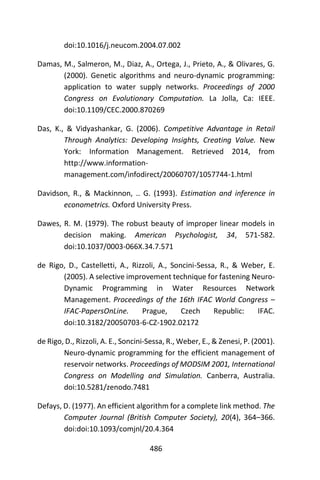 486
doi:10.1016/j.neucom.2004.07.002
Damas, M., Salmeron, M., Diaz, A., Ortega, J., Prieto, A., & Olivares, G.
(2000). Genetic algorithms and neuro-dynamic programming:
application to water supply networks. Proceedings of 2000
Congress on Evolutionary Computation. La Jolla, Ca: IEEE.
doi:10.1109/CEC.2000.870269
Das, K., & Vidyashankar, G. (2006). Competitive Advantage in Retail
Through Analytics: Developing Insights, Creating Value. New
York: Information Management. Retrieved 2014, from
http://www.information-
management.com/infodirect/20060707/1057744-1.html
Davidson, R., & Mackinnon, .. G. (1993). Estimation and inference in
econometrics. Oxford University Press.
Dawes, R. M. (1979). The robust beauty of improper linear models in
decision making. American Psychologist, 34, 571-582.
doi:10.1037/0003-066X.34.7.571
de Rigo, D., Castelletti, A., Rizzoli, A., Soncini-Sessa, R., & Weber, E.
(2005). A selective improvement technique for fastening Neuro-
Dynamic Programming in Water Resources Network
Management. Proceedings of the 16th IFAC World Congress –
IFAC-PapersOnLine. Prague, Czech Republic: IFAC.
doi:10.3182/20050703-6-CZ-1902.02172
de Rigo, D., Rizzoli, A. E., Soncini-Sessa, R., Weber, E., & Zenesi, P. (2001).
Neuro-dynamic programming for the efficient management of
reservoir networks. Proceedings of MODSIM 2001, International
Congress on Modelling and Simulation. Canberra, Australia.
doi:10.5281/zenodo.7481
Defays, D. (1977). An efficient algorithm for a complete link method. The
Computer Journal (British Computer Society), 20(4), 364–366.
doi:doi:10.1093/comjnl/20.4.364
 