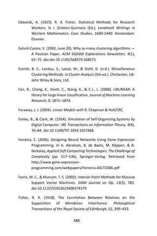 488
Edwards, A. (1925). R. A. Fisher, Statistical Methods for Research
Workers. In I. Grattan-Guinness (Ed.), Landmark Writings in
Western Mathematics: Case Studies, 1640-1940. Amsterdam:
Elsevier.
Estivill-Castro, V. (2002, June 20). Why so many clustering algorithms —
A Position Paper. ACM SIGKDD Explorations Newsletter, 4(1),
65–75. doi:doi:10.1145/568574.568575
Everitt, B. S., Landau, S., Leese, M., & Stahl, D. (n.d.). Miscellaneous
Clustering Methods. In Cluster Analysis (5th ed.). Chichester, UK:
John Wiley & Sons, Ltd.
Fan, R., Chang, K., Hsieh, C., Wang, K., & C.J., L. (2008). LIBLINEAR: A
library for large linear classification. Journal of Machine Learning
Research, 9, 1871–1874.
Faraway, J. J. (2004). Linear Models with R. Chapman & Hall/CRC.
Farley, B., & Clark, W. (1954). Simulation of Self-Organizing Systems by
Digital Computer. IRE Transactions on Information Theory, 4(4),
76–84. doi:10.1109/TIT.1954.1057468
Ferreira, C. (2006). Designing Neural Networks Using Gene Expression
Programming. In A. Abraham, B. de Baets, M. Köppen, & B.
Nickolay, Applied Soft Computing Technologies: The Challenge of
Complexity (pp. 517–536). Springer-Verlag. Retrieved from
http://www.gene-expression-
programming.com/webpapers/Ferreira-ASCT2006.pdf
Ferris, M. C., & Munson, T. S. (2002). Interior-Point Methods for Massive
Support Vector Machines. SIAM Journal on Op, 13(3), 783.
doi:10.1137/S1052623400374379
Fisher, R. A. (1918). The Correlation Between Relatives on the
Supposition of Mendelian Inheritance. Philosophical
Transactions of the Royal Society of Edinburgh, 52, 399–433.
 