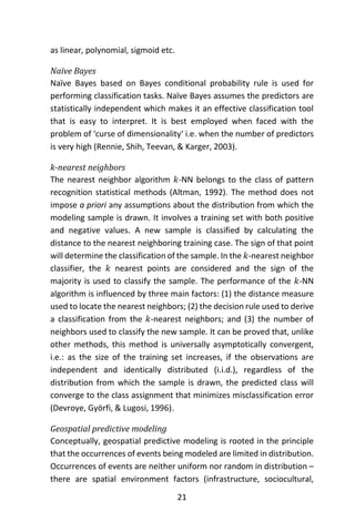 21
as linear, polynomial, sigmoid etc.
Naïve Bayes
Naïve Bayes based on Bayes conditional probability rule is used for
performing classification tasks. Naïve Bayes assumes the predictors are
statistically independent which makes it an effective classification tool
that is easy to interpret. It is best employed when faced with the
problem of ‘curse of dimensionality‘ i.e. when the number of predictors
is very high (Rennie, Shih, Teevan, & Karger, 2003).
k-nearest neighbors
The nearest neighbor algorithm 𝑘-NN belongs to the class of pattern
recognition statistical methods (Altman, 1992). The method does not
impose a priori any assumptions about the distribution from which the
modeling sample is drawn. It involves a training set with both positive
and negative values. A new sample is classified by calculating the
distance to the nearest neighboring training case. The sign of that point
will determine the classification of the sample. In the 𝑘-nearest neighbor
classifier, the 𝑘 nearest points are considered and the sign of the
majority is used to classify the sample. The performance of the 𝑘-NN
algorithm is influenced by three main factors: (1) the distance measure
used to locate the nearest neighbors; (2) the decision rule used to derive
a classification from the 𝑘-nearest neighbors; and (3) the number of
neighbors used to classify the new sample. It can be proved that, unlike
other methods, this method is universally asymptotically convergent,
i.e.: as the size of the training set increases, if the observations are
independent and identically distributed (i.i.d.), regardless of the
distribution from which the sample is drawn, the predicted class will
converge to the class assignment that minimizes misclassification error
(Devroye, Györfi, & Lugosi, 1996).
Geospatial predictive modeling
Conceptually, geospatial predictive modeling is rooted in the principle
that the occurrences of events being modeled are limited in distribution.
Occurrences of events are neither uniform nor random in distribution –
there are spatial environment factors (infrastructure, sociocultural,
 