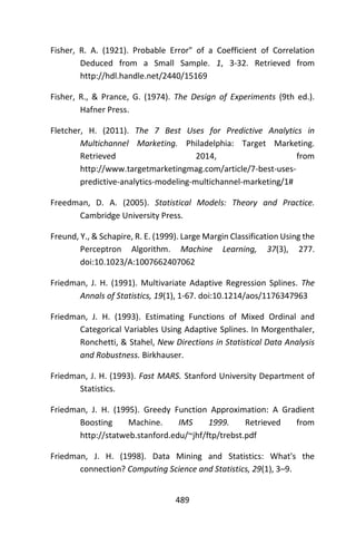 489
Fisher, R. A. (1921). Probable Error" of a Coefficient of Correlation
Deduced from a Small Sample. 1, 3-32. Retrieved from
http://hdl.handle.net/2440/15169
Fisher, R., & Prance, G. (1974). The Design of Experiments (9th ed.).
Hafner Press.
Fletcher, H. (2011). The 7 Best Uses for Predictive Analytics in
Multichannel Marketing. Philadelphia: Target Marketing.
Retrieved 2014, from
http://www.targetmarketingmag.com/article/7-best-uses-
predictive-analytics-modeling-multichannel-marketing/1#
Freedman, D. A. (2005). Statistical Models: Theory and Practice.
Cambridge University Press.
Freund, Y., & Schapire, R. E. (1999). Large Margin Classification Using the
Perceptron Algorithm. Machine Learning, 37(3), 277.
doi:10.1023/A:1007662407062
Friedman, J. H. (1991). Multivariate Adaptive Regression Splines. The
Annals of Statistics, 19(1), 1-67. doi:10.1214/aos/1176347963
Friedman, J. H. (1993). Estimating Functions of Mixed Ordinal and
Categorical Variables Using Adaptive Splines. In Morgenthaler,
Ronchetti, & Stahel, New Directions in Statistical Data Analysis
and Robustness. Birkhauser.
Friedman, J. H. (1993). Fast MARS. Stanford University Department of
Statistics.
Friedman, J. H. (1995). Greedy Function Approximation: A Gradient
Boosting Machine. IMS 1999. Retrieved from
http://statweb.stanford.edu/~jhf/ftp/trebst.pdf
Friedman, J. H. (1998). Data Mining and Statistics: What's the
connection? Computing Science and Statistics, 29(1), 3–9.
 