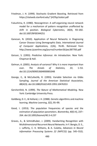 490
Friedman, J. H. (1999). Stochastic Gradient Boosting. Retrieved from
https://statweb.stanford.edu/~jhf/ftp/stobst.pdf
Fukushima, K. (1980). Neocognitron: A self-organizing neural network
model for a mechanism of pattern recognition unaffected by
shift in position. Biological Cybernetics, 36(4), 93–202.
doi:10.1007/BF00344251
Ganesan, N. (2010). Application of Neural Networks in Diagnosing
Cancer Disease Using Demographic Data. International Journal
of Computer Applications, 1(26), 76-85. Retrieved from
http://www.ijcaonline.org/journal/number26/pxc387783.pdf
Geisser, S. (1993). Predictive Inference: An Introduction. New York:
Chapman & Hall.
Gelman, A. (2005). Analysis of variance? Why it is more important than
ever. The Annals of Statistics, 33, 1–53.
doi:10.1214/009053604000001048
George, E., & McCullochb, R. (1993). Variable Selection via Gibbs
Sampling. Journal of the American Statistical Association,
88(423). doi:10.1080/01621459.1993.10476353
Gershenfeld, N. (1999). The Nature of Mathematical Modeling. New
York: Cambridge University Press.
Goldberg, D. E., & Holland, J. H. (1988). Genetic algorithms and machine
learning. Machine Learning, 3(2), 95–99.
Good, I. (1953). The population frequencies of species and the
estimation of population parameters. Biometrika, 40(3-4), 237–
264. doi:10.1093/biomet/40.3-4.237
Graves, A., & Schmidhuber, J. (2009). Handwriting Recognition with
Multidimensional Recurrent Neural Networks. In Y. Bengio, D. S.,
J. Lafferty, C. K. Williams, & A. Culotta, Advances in Neural
Information Processing Systems 22 (NIPS'22) (pp. 545–552).
 