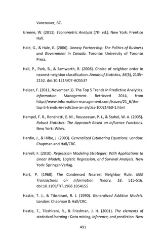 491
Vancouver, BC.
Greene, W. (2011). Econometric Analysis (7th ed.). New York: Prentice
Hall.
Hale, G., & Hale, G. (2006). Uneasy Partnership: The Politics of Business
and Government in Canada. Toronto: University of Toronto
Press.
Hall, P., Park, B., & Samworth, R. (2008). Choice of neighbor order in
nearest-neighbor classification. Annals of Statistics, 36(5), 2135–
2152. doi:10.1214/07-AOS537
Halper, F. (2011, November 1). The Top 5 Trends in Predictive Analytics.
Information Management. Retrieved 2014, from
http://www.information-management.com/issues/21_6/the-
top-5-trends-in-redictive-an-alytics-10021460-1.html
Hampel, F. R., Ronchetti, E. M., Rousseeuw, P. J., & Stahel, W. A. (2005).
Robust Statistics: The Approach Based on Influence Functions.
New York: Wiley.
Hardin, J., & Hilbe, J. (2003). Generalized Estimating Equations. London:
Chapman and Hall/CRC.
Harrell, F. (2010). Regression Modeling Strategies: With Applications to
Linear Models, Logistic Regression, and Survival Analysis. New
York: Springer-Verlag.
Hart, P. (1968). The Condensed Nearest Neighbor Rule. IEEE
Transactions on Information Theory, 18, 515-516.
doi:10.1109/TIT.1968.1054155
Hastie, T. J., & Tibshirani, R. J. (1990). Generalized Additive Models.
London: Chapman & Hall/CRC.
Hastie, T., Tibshirani, R., & Friedman, J. H. (2001). The elements of
statistical learning : Data mining, inference, and prediction. New
 