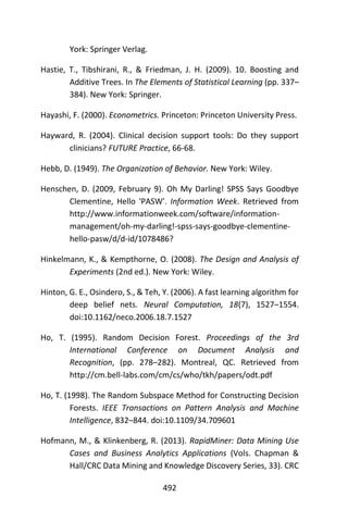 492
York: Springer Verlag.
Hastie, T., Tibshirani, R., & Friedman, J. H. (2009). 10. Boosting and
Additive Trees. In The Elements of Statistical Learning (pp. 337–
384). New York: Springer.
Hayashi, F. (2000). Econometrics. Princeton: Princeton University Press.
Hayward, R. (2004). Clinical decision support tools: Do they support
clinicians? FUTURE Practice, 66-68.
Hebb, D. (1949). The Organization of Behavior. New York: Wiley.
Henschen, D. (2009, February 9). Oh My Darling! SPSS Says Goodbye
Clementine, Hello 'PASW'. Information Week. Retrieved from
http://www.informationweek.com/software/information-
management/oh-my-darling!-spss-says-goodbye-clementine-
hello-pasw/d/d-id/1078486?
Hinkelmann, K., & Kempthorne, O. (2008). The Design and Analysis of
Experiments (2nd ed.). New York: Wiley.
Hinton, G. E., Osindero, S., & Teh, Y. (2006). A fast learning algorithm for
deep belief nets. Neural Computation, 18(7), 1527–1554.
doi:10.1162/neco.2006.18.7.1527
Ho, T. (1995). Random Decision Forest. Proceedings of the 3rd
International Conference on Document Analysis and
Recognition, (pp. 278–282). Montreal, QC. Retrieved from
http://cm.bell-labs.com/cm/cs/who/tkh/papers/odt.pdf
Ho, T. (1998). The Random Subspace Method for Constructing Decision
Forests. IEEE Transactions on Pattern Analysis and Machine
Intelligence, 832–844. doi:10.1109/34.709601
Hofmann, M., & Klinkenberg, R. (2013). RapidMiner: Data Mining Use
Cases and Business Analytics Applications (Vols. Chapman &
Hall/CRC Data Mining and Knowledge Discovery Series, 33). CRC
 