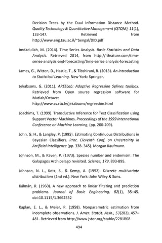 494
Decision Trees by the Dual Information Distance Method.
Quality Technology & Quantitative Management (QTQM), 11(1),
133-147. Retrieved from
http://www.eng.tau.ac.il/~bengal/DID.pdf
Imdadullah, M. (2014). Time Series Analysis. Basic Statistics and Data
Analysis. Retrieved 2014, from http://itfeature.com/time-
series-analysis-and-forecasting/time-series-analysis-forecasting
James, G., Witten, D., Hastie, T., & Tibshirani, R. (2013). An Introduction
to Statistical Learning. New York: Springer.
Jekabsons, G. (2011). ARESLab: Adaptive Regression Splines toolbox.
Retrieved from Open source regression software for
Matlab/Octave:
http://www.cs.rtu.lv/jekabsons/regression.html
Joachims, T. (1999). Transductive Inference for Text Classification using
Support Vector Machines. Proceedings of the 1999 International
Conference on Machine Learning, (pp. 200-209).
John, G. H., & Langley, P. (1995). Estimating Continuous Distributions in
Bayesian Classifiers. Proc. Eleventh Conf. on Uncertainty in
Artificial Intelligence (pp. 338–345). Morgan Kaufmann.
Johnson, M., & Raven, P. (1973). Species number and endemism: The
Galapagos Archipelago revisited. Science, 179, 893-895.
Johnson, N. L., Kotz, S., & Kemp, A. (1992). Discrete multivariate
distributions (2nd ed.). New York: John Wiley & Sons.
Kálmán, R. (1960). A new approach to linear filtering and prediction
problems. Journal of Basic Engineering, 82(1), 35–45.
doi:10.1115/1.3662552
Kaplan, E. L., & Meier, P. (1958). Nonparametric estimation from
incomplete observations. J. Amer. Statist. Assn., 53(282), 457–
481. Retrieved from http://www.jstor.org/stable/2281868
 