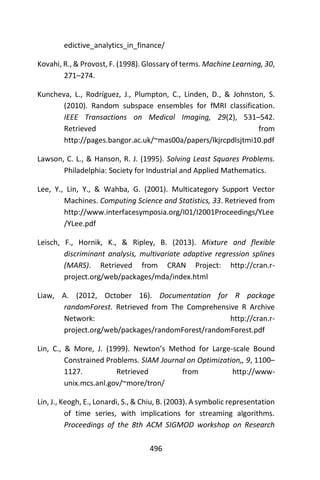 496
edictive_analytics_in_finance/
Kovahi, R., & Provost, F. (1998). Glossary of terms. Machine Learning, 30,
271–274.
Kuncheva, L., Rodríguez, J., Plumpton, C., Linden, D., & Johnston, S.
(2010). Random subspace ensembles for fMRI classification.
IEEE Transactions on Medical Imaging, 29(2), 531–542.
Retrieved from
http://pages.bangor.ac.uk/~mas00a/papers/lkjrcpdlsjtmi10.pdf
Lawson, C. L., & Hanson, R. J. (1995). Solving Least Squares Problems.
Philadelphia: Society for Industrial and Applied Mathematics.
Lee, Y., Lin, Y., & Wahba, G. (2001). Multicategory Support Vector
Machines. Computing Science and Statistics, 33. Retrieved from
http://www.interfacesymposia.org/I01/I2001Proceedings/YLee
/YLee.pdf
Leisch, F., Hornik, K., & Ripley, B. (2013). Mixture and flexible
discriminant analysis, multivariate adaptive regression splines
(MARS). Retrieved from CRAN Project: http://cran.r-
project.org/web/packages/mda/index.html
Liaw, A. (2012, October 16). Documentation for R package
randomForest. Retrieved from The Comprehensive R Archive
Network: http://cran.r-
project.org/web/packages/randomForest/randomForest.pdf
Lin, C., & More, J. (1999). Newton’s Method for Large-scale Bound
Constrained Problems. SIAM Journal on Optimization,, 9, 1100–
1127. Retrieved from http://www-
unix.mcs.anl.gov/~more/tron/
Lin, J., Keogh, E., Lonardi, S., & Chiu, B. (2003). A symbolic representation
of time series, with implications for streaming algorithms.
Proceedings of the 8th ACM SIGMOD workshop on Research
 
