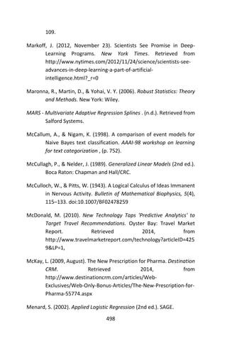 498
109.
Markoff, J. (2012, November 23). Scientists See Promise in Deep-
Learning Programs. New York Times. Retrieved from
http://www.nytimes.com/2012/11/24/science/scientists-see-
advances-in-deep-learning-a-part-of-artificial-
intelligence.html?_r=0
Maronna, R., Martin, D., & Yohai, V. Y. (2006). Robust Statistics: Theory
and Methods. New York: Wiley.
MARS - Multivariate Adaptive Regression Splines . (n.d.). Retrieved from
Salford Systems.
McCallum, A., & Nigam, K. (1998). A comparison of event models for
Naive Bayes text classification. AAAI-98 workshop on learning
for text categorization , (p. 752).
McCullagh, P., & Nelder, J. (1989). Generalized Linear Models (2nd ed.).
Boca Raton: Chapman and Hall/CRC.
McCulloch, W., & Pitts, W. (1943). A Logical Calculus of Ideas Immanent
in Nervous Activity. Bulletin of Mathematical Biophysics, 5(4),
115–133. doi:10.1007/BF02478259
McDonald, M. (2010). New Technology Taps 'Predictive Analytics' to
Target Travel Recommendations. Oyster Bay: Travel Market
Report. Retrieved 2014, from
http://www.travelmarketreport.com/technology?articleID=425
9&LP=1,
McKay, L. (2009, August). The New Prescription for Pharma. Destination
CRM. Retrieved 2014, from
http://www.destinationcrm.com/articles/Web-
Exclusives/Web-Only-Bonus-Articles/The-New-Prescription-for-
Pharma-55774.aspx
Menard, S. (2002). Applied Logistic Regression (2nd ed.). SAGE.
 