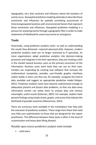 22
topographic, etc.) that constrain and influence where the locations of
events occur. Geospatial predictive modeling attempts to describe those
constraints and influences by spatially correlating occurrences of
historical geospatial locations with environmental factors that represent
those constraints and influences. Geospatial predictive modeling is a
process for analyzing events through a geographic filter in order to make
statements of likelihood for event occurrence or emergence.
Tools
Historically, using predictive analytics tools—as well as understanding
the results they delivered—required advanced skills. However, modern
predictive analytics tools are no longer restricted to IT specialists. As
more organizations adopt predictive analytics into decision-making
processes and integrate it into their operations, they are creating a shift
in the market toward business users as the primary consumers of the
information. Business users want tools they can use on their own.
Vendors are responding by creating new software that removes the
mathematical complexity, provides user-friendly graphic interfaces
and/or builds in short cuts that can, for example, recognize the kind of
data available and suggest an appropriate predictive model (Halper,
2011). Predictive analytics tools have become sophisticated enough to
adequately present and dissect data problems, so that any data-savvy
information worker can utilize them to analyze data and retrieve
meaningful, useful results (Eckerson, 2007). For example, modern tools
present findings using simple charts, graphs, and scores that indicate the
likelihood of possible outcomes (MacLennan, 2012).
There are numerous tools available in the marketplace that help with
the execution of predictive analytics. These range from those that need
very little user sophistication to those that are designed for the expert
practitioner. The difference between these tools is often in the level of
customization and heavy data lifting allowed.
Notable open source predictive analytic tools include:
• scikit-learn
 