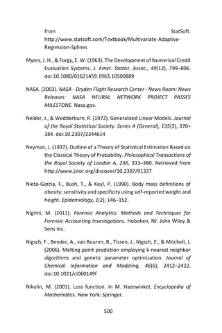 500
from StatSoft:
http://www.statsoft.com/Textbook/Multivariate-Adaptive-
Regression-Splines
Myers, J. H., & Forgy, E. W. (1963). The Development of Numerical Credit
Evaluation Systems. J. Amer. Statist. Assoc., 49(12), 799–806.
doi:10.1080/01621459.1963.10500889
NASA. (2003). NASA - Dryden Flight Research Center - News Room: News
Releases: NASA NEURAL NETWORK PROJECT PASSES
MILESTONE. Nasa.gov.
Nelder, J., & Wedderburn, R. (1972). Generalized Linear Models. Journal
of the Royal Statistical Society. Series A (General), 135(3), 370–
384. doi:10.2307/2344614
Neyman, J. (1937). Outline of a Theory of Statistical Estimation Based on
the Classical Theory of Probability. Philosophical Transactions of
the Royal Society of London A, 236, 333–380. Retrieved from
http://www.jstor.org/discover/10.2307/91337
Nieto-Garcia, F., Bush, T., & Keyl, P. (1990). Body mass definitions of
obesity: sensitivity and specificity using self-reported weight and
height. Epidemiology, 1(2), 146–152.
Nigrini, M. (2011). Forensic Analytics: Methods and Techniques for
Forensic Accounting Investigations. Hoboken, NJ: John Wiley &
Sons Inc.
Nigsch, F., Bender, A., van Buuren, B., Tissen, J., Nigsch, E., & Mitchell, J.
(2006). Melting point prediction employing k-nearest neighbor
algorithms and genetic parameter optimization. Journal of
Chemical Information and Modeling, 46(6), 2412–2422.
doi:10.1021/ci060149f
Nikulin, M. (2001). Loss function. In M. Hazewinkel, Encyclopedia of
Mathematics. New York: Springer.
 
