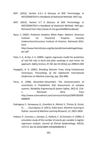 501
NIST. (2012). Section 4.3.1 A Glossary of DOE Terminology. In
NIST/SEMATECH e-Handbook of Statistical Methods. NIST.org.
NIST. (2012). Section 5.7 A Glossary of DOE Terminology. In
NIST/SEMATECH e-Handbook of Statistical Methods. NIST.gov.
Retrieved from http://www.itl.nist.gov/div898/handbook/
Nyce, C. (2007). Predictive Analytics White Paper. Malvern: American
Institute for Chartered Property Casualty
Underwriters/Insurance Institute of America. Retrieved 2014,
from
http://www.theinstitutes.org/doc/predictivemodelingwhitepa
per.pdf
Palei, S. K., & Das, S. K. (2009). Logistic regression model for prediction
of roof fall risks in bord and pillar workings in coal mines: An
approach. Safety Science, 47, 88. doi:10.1016/j.ssci.2008.01.002
Papagelis, A. D. (2001). Breeding Decision Trees Using Evolutionary
Techniques. Proceedings of the Eighteenth International
Conference on Machine Learning, (pp. 393-400).
Parry, G. (1996, November–December). The characterization of
uncertainty in Probabilistic Risk Assessments of complex
systems. Reliability Engineering & System Safety, 54(2-3), 119–
1. Retrieved 2014, from
http://www.sciencedirect.com/science/article/pii/S095183209
6000695
Pedregosa, F., Varoquaux, G., Gramfort, A., Michel, V., Thirion, B., Grisel,
O., . . . Cournapeau, D. (2011). Scikit-learn: Machine Learning in
Python. Journal of Machine Learning Research, 12, 2825–2830.
Peduzzi, P., Concato, J., Kemper, E., Holford, T., & Feinstein, A. (1996). A
simulation study of the number of events per variable in logistic
regression analysis. Journal of Clinical Epidemiology, 49(12),
1373–9. doi:10.1016/s0895-4356(96)00236-3
 