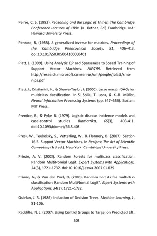 502
Peirce, C. S. (1992). Reasoning and the Logic of Things, The Cambridge
Conference Lectures of 1898. (K. Ketner, Ed.) Cambridge, MA:
Harvard University Press.
Penrose, R. (1955). A generalized inverse for matrices. Proceedings of
the Cambridge Philosophical Society, 51, 406–413.
doi:10.1017/S0305004100030401
Platt, J. (1999). Using Analytic QP and Sparseness to Speed Training of
Support Vector Machines. NIPS'99. Retrieved from
http://research.microsoft.com/en-us/um/people/jplatt/smo-
nips.pdf
Platt, J., Cristianini, N., & Shawe-Taylor, J. (2000). Large margin DAGs for
multiclass classification. In S. Solla, T. Leen, & K.-R. Müller,
Neural Information Processing Systems (pp. 547–553). Boston:
MIT Press.
Prentice, R., & Pyke, R. (1979). Logistic disease incidence models and
case-control studies. Biometrika, 66(3), 403-411.
doi:10.1093/biomet/66.3.403
Press, W., Teukolsky, S., Vetterling, W., & Flannery, B. (2007). Section
16.5. Support Vector Machines. In Recipes: The Art of Scientific
Computing (3rd ed.). New York: Cambridge University Press.
Prinzie, A. V. (2008). Random Forests for multiclass classification:
Random MultiNomial Logit. Expert Systems with Applications,
34(3), 1721–1732. doi:10.1016/j.eswa.2007.01.029
Prinzie, A., & Van den Poel, D. (2008). Random Forests for multiclass
classification: Random MultiNomial Logit". Expert Systems with
Applications, 34(3), 1721–1732.
Quinlan, J. R. (1986). Induction of Decision Trees. Machine Learning, 1,
81-106.
Radcliffe, N. J. (2007). Using Control Groups to Target on Predicted Lift:
 